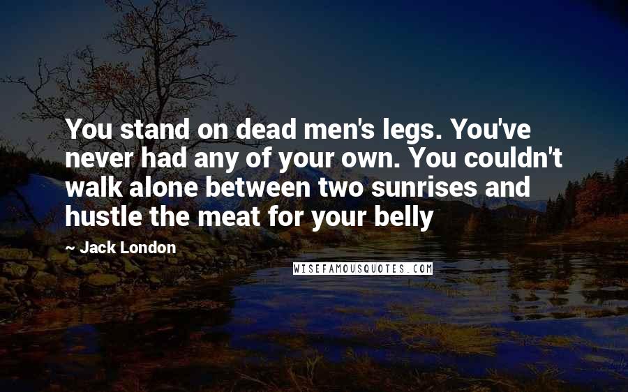 Jack London Quotes: You stand on dead men's legs. You've never had any of your own. You couldn't walk alone between two sunrises and hustle the meat for your belly