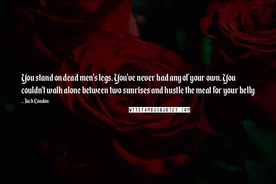 Jack London Quotes: You stand on dead men's legs. You've never had any of your own. You couldn't walk alone between two sunrises and hustle the meat for your belly