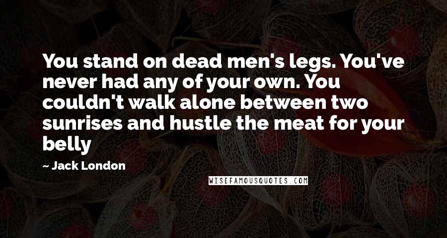 Jack London Quotes: You stand on dead men's legs. You've never had any of your own. You couldn't walk alone between two sunrises and hustle the meat for your belly
