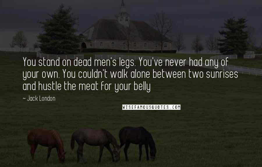 Jack London Quotes: You stand on dead men's legs. You've never had any of your own. You couldn't walk alone between two sunrises and hustle the meat for your belly