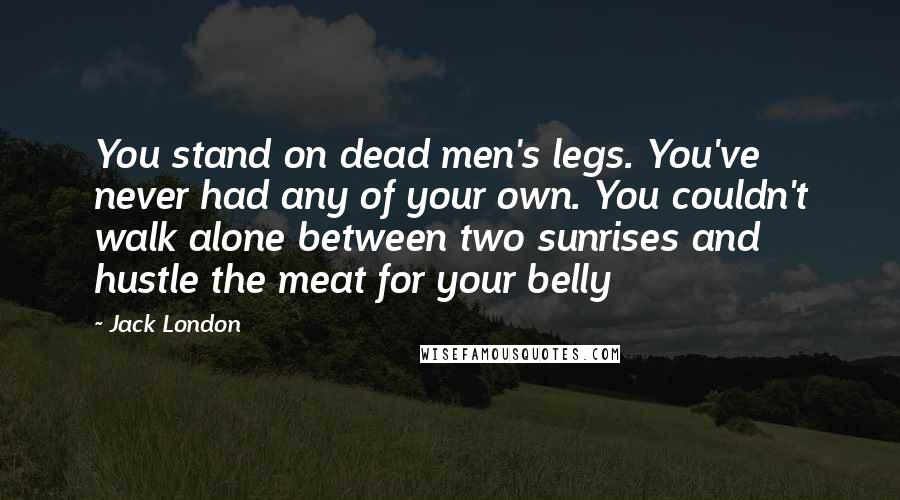 Jack London Quotes: You stand on dead men's legs. You've never had any of your own. You couldn't walk alone between two sunrises and hustle the meat for your belly