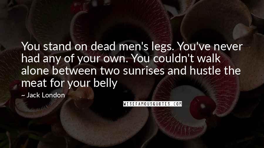 Jack London Quotes: You stand on dead men's legs. You've never had any of your own. You couldn't walk alone between two sunrises and hustle the meat for your belly