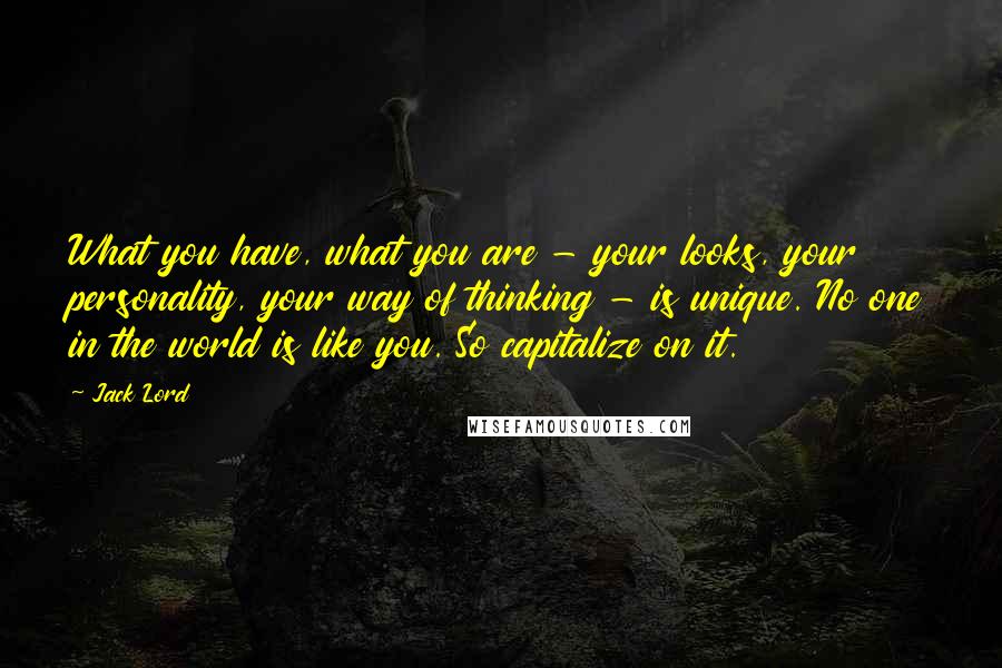 Jack Lord Quotes: What you have, what you are - your looks, your personality, your way of thinking - is unique. No one in the world is like you. So capitalize on it.