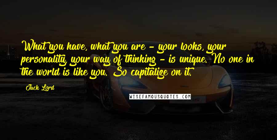 Jack Lord Quotes: What you have, what you are - your looks, your personality, your way of thinking - is unique. No one in the world is like you. So capitalize on it.