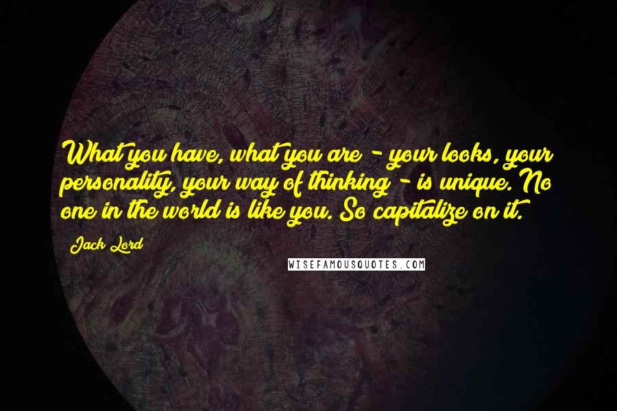 Jack Lord Quotes: What you have, what you are - your looks, your personality, your way of thinking - is unique. No one in the world is like you. So capitalize on it.