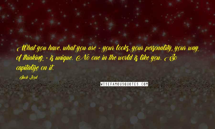 Jack Lord Quotes: What you have, what you are - your looks, your personality, your way of thinking - is unique. No one in the world is like you. So capitalize on it.