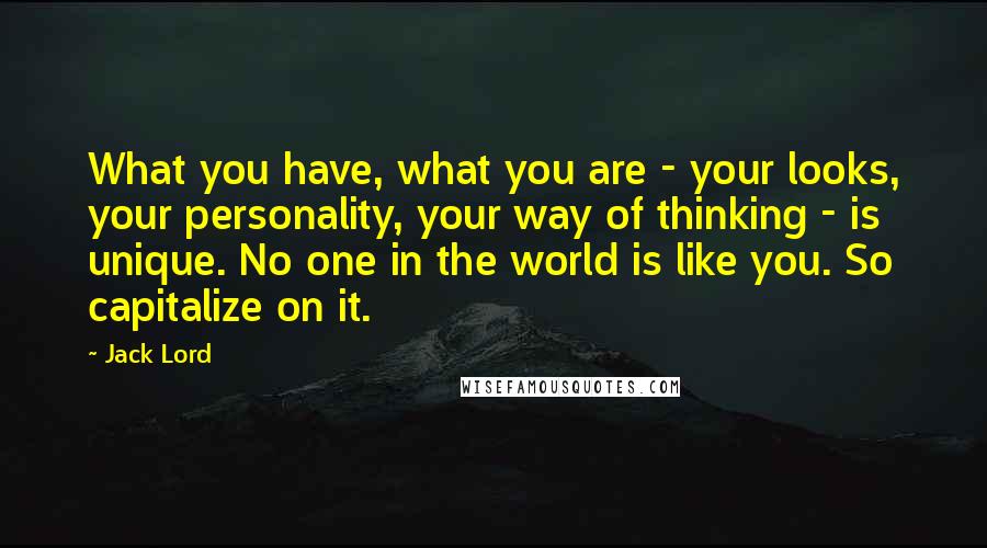 Jack Lord Quotes: What you have, what you are - your looks, your personality, your way of thinking - is unique. No one in the world is like you. So capitalize on it.