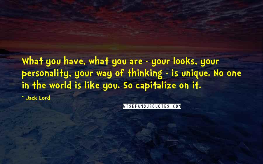 Jack Lord Quotes: What you have, what you are - your looks, your personality, your way of thinking - is unique. No one in the world is like you. So capitalize on it.