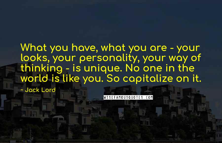 Jack Lord Quotes: What you have, what you are - your looks, your personality, your way of thinking - is unique. No one in the world is like you. So capitalize on it.