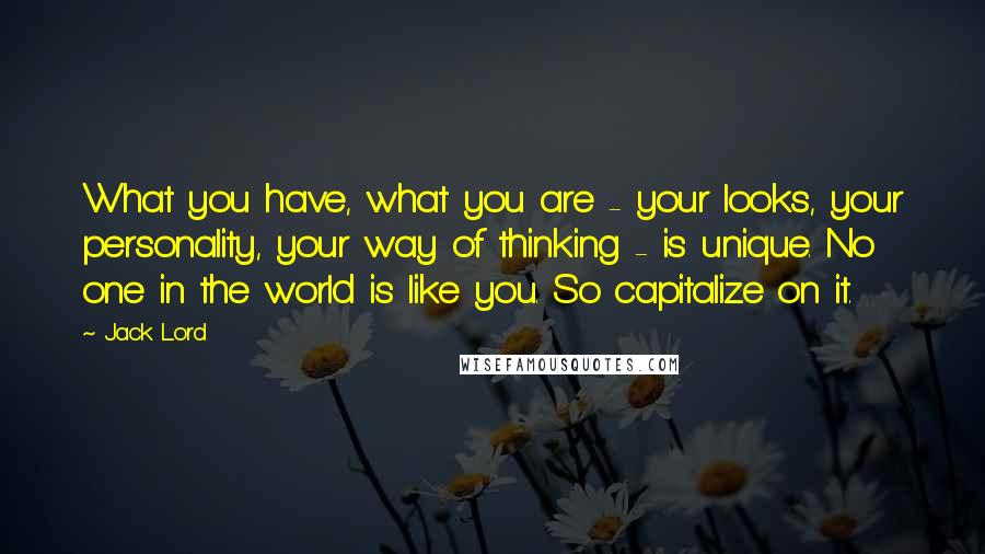 Jack Lord Quotes: What you have, what you are - your looks, your personality, your way of thinking - is unique. No one in the world is like you. So capitalize on it.