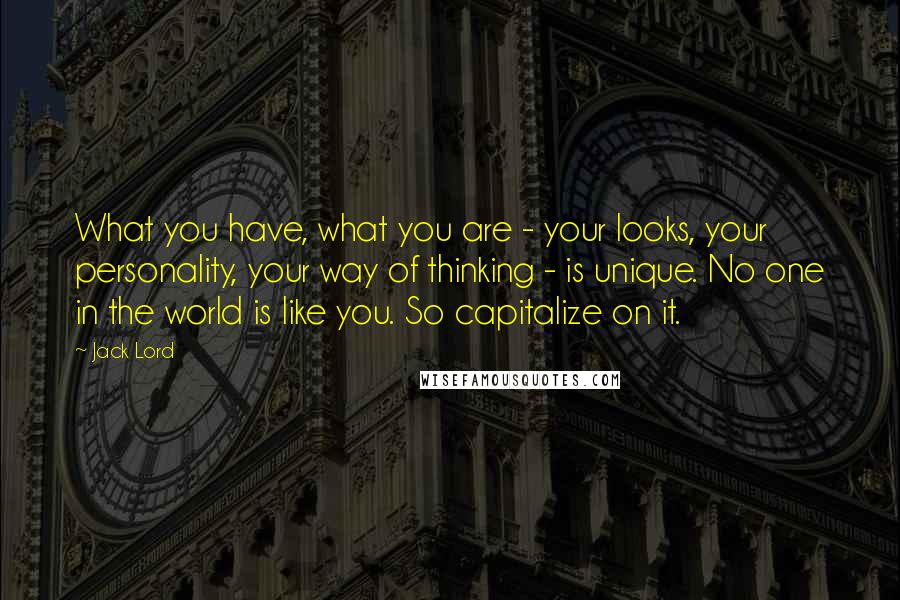 Jack Lord Quotes: What you have, what you are - your looks, your personality, your way of thinking - is unique. No one in the world is like you. So capitalize on it.