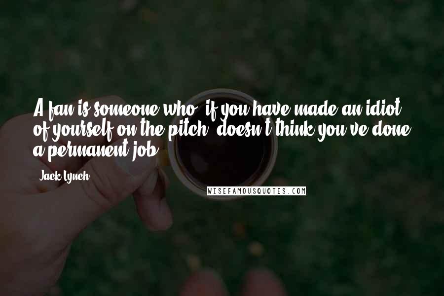 Jack Lynch Quotes: A fan is someone who, if you have made an idiot of yourself on the pitch, doesn't think you've done a permanent job.