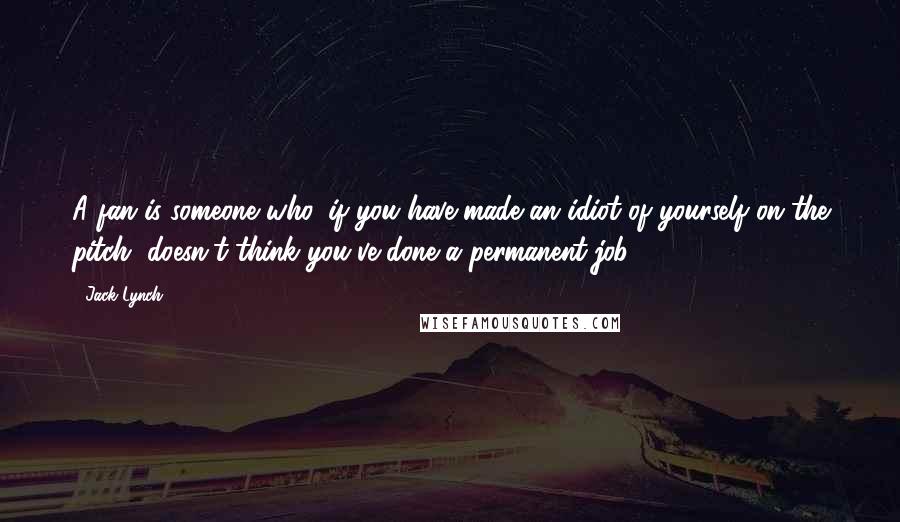 Jack Lynch Quotes: A fan is someone who, if you have made an idiot of yourself on the pitch, doesn't think you've done a permanent job.