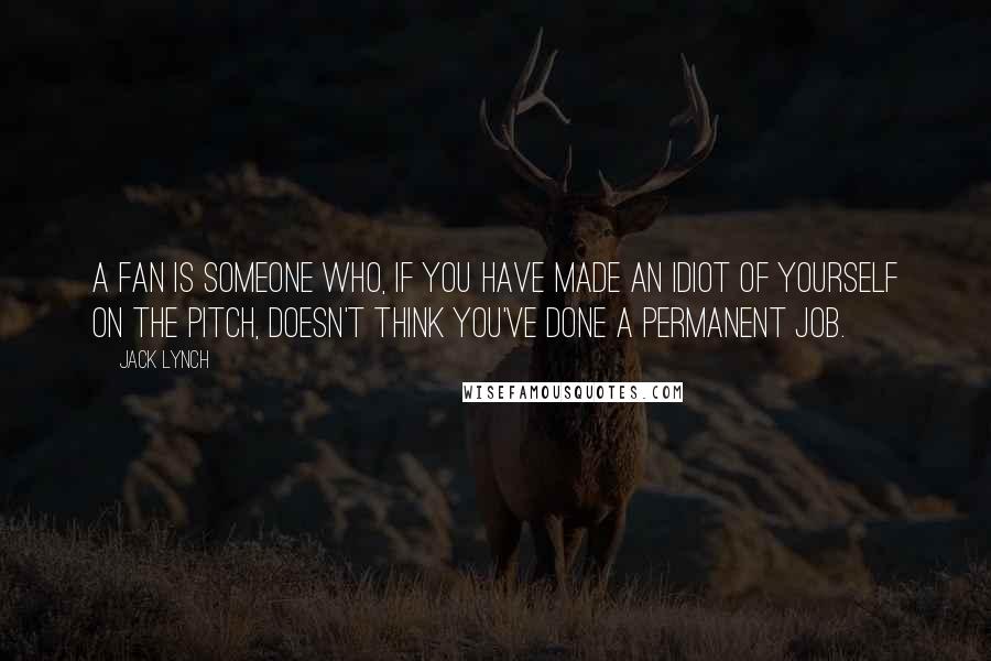 Jack Lynch Quotes: A fan is someone who, if you have made an idiot of yourself on the pitch, doesn't think you've done a permanent job.