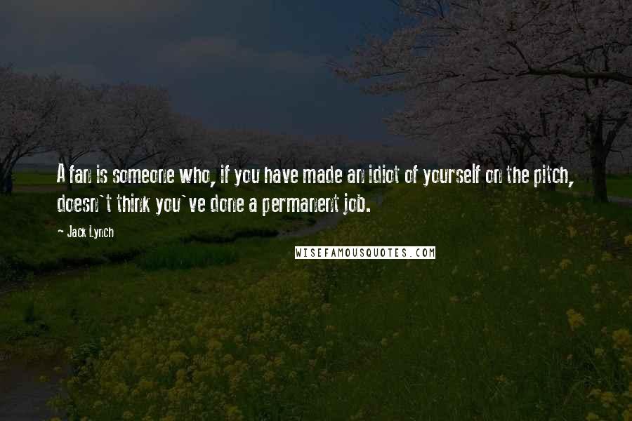 Jack Lynch Quotes: A fan is someone who, if you have made an idiot of yourself on the pitch, doesn't think you've done a permanent job.