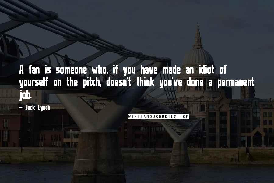 Jack Lynch Quotes: A fan is someone who, if you have made an idiot of yourself on the pitch, doesn't think you've done a permanent job.
