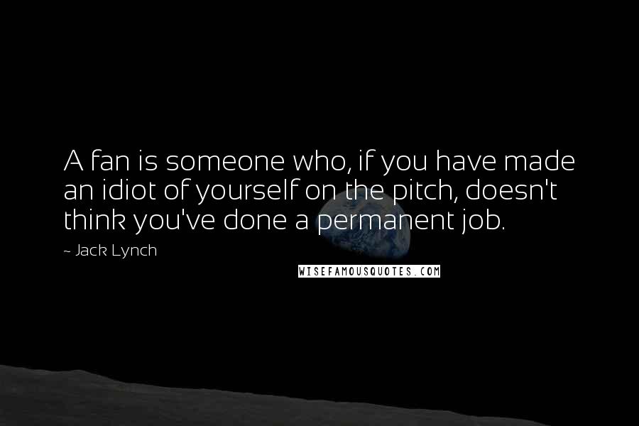 Jack Lynch Quotes: A fan is someone who, if you have made an idiot of yourself on the pitch, doesn't think you've done a permanent job.