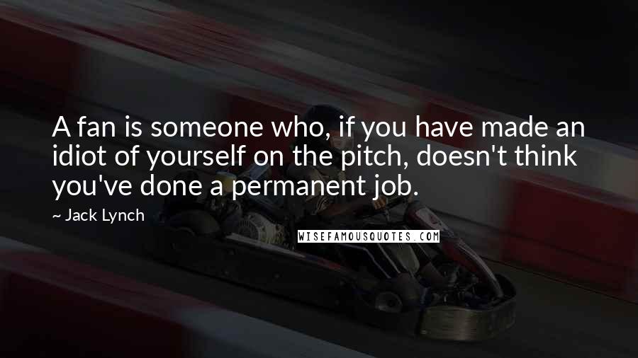 Jack Lynch Quotes: A fan is someone who, if you have made an idiot of yourself on the pitch, doesn't think you've done a permanent job.