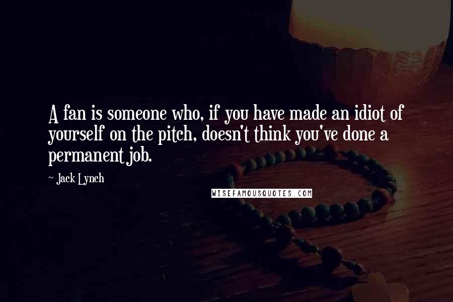 Jack Lynch Quotes: A fan is someone who, if you have made an idiot of yourself on the pitch, doesn't think you've done a permanent job.