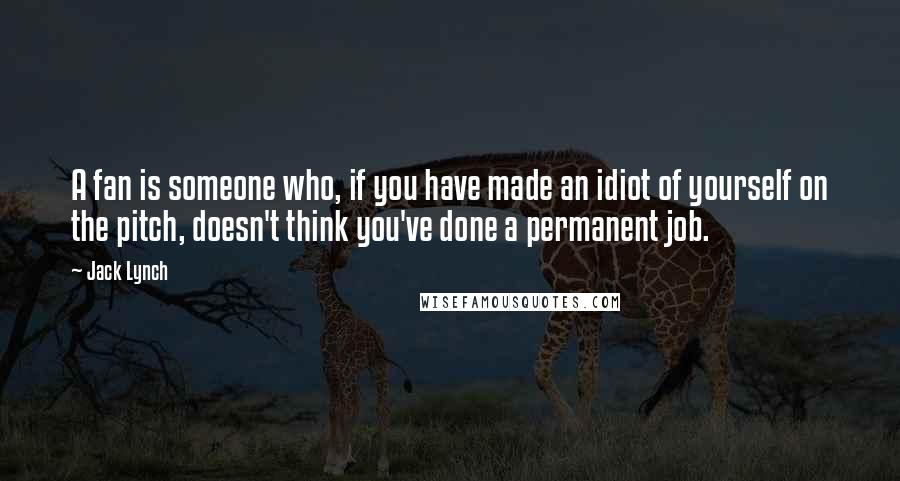 Jack Lynch Quotes: A fan is someone who, if you have made an idiot of yourself on the pitch, doesn't think you've done a permanent job.