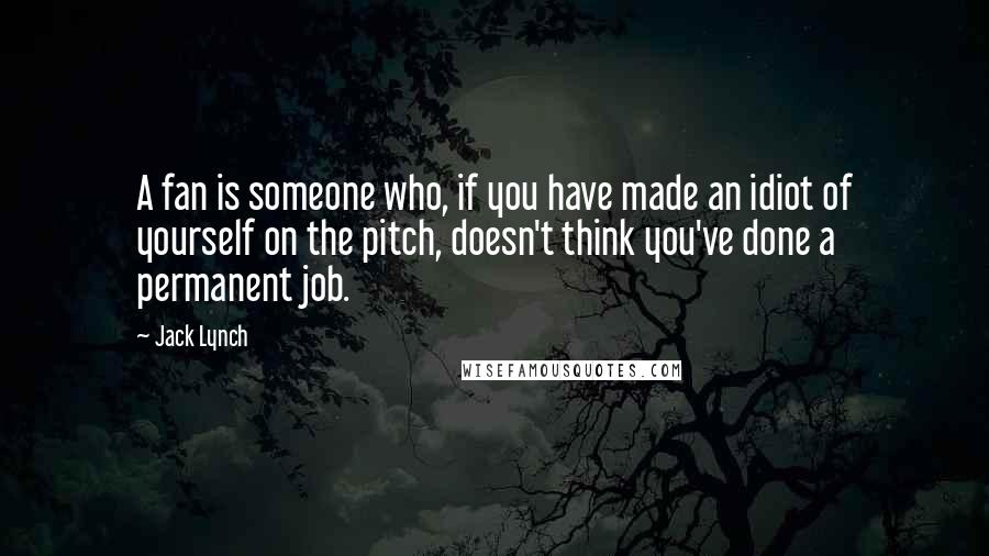 Jack Lynch Quotes: A fan is someone who, if you have made an idiot of yourself on the pitch, doesn't think you've done a permanent job.