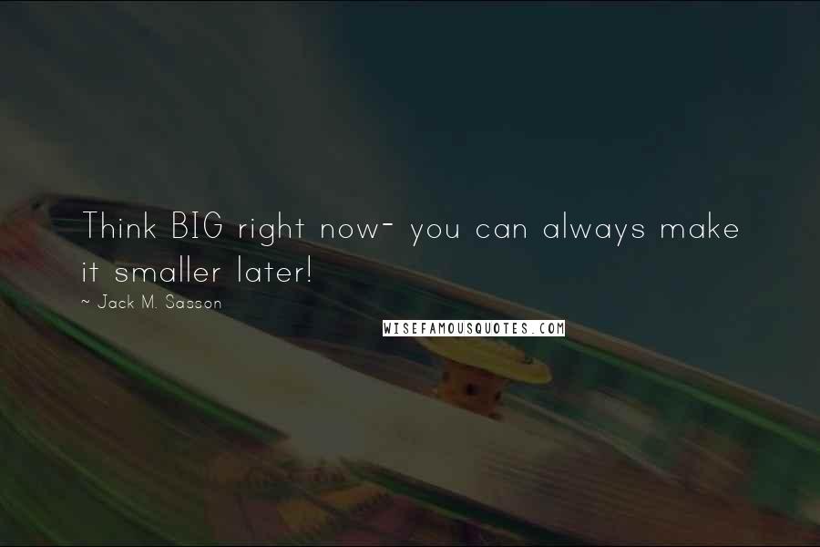 Jack M. Sasson Quotes: Think BIG right now- you can always make it smaller later!