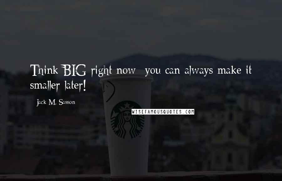 Jack M. Sasson Quotes: Think BIG right now- you can always make it smaller later!