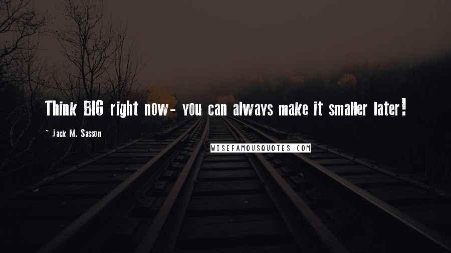 Jack M. Sasson Quotes: Think BIG right now- you can always make it smaller later!