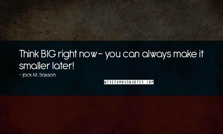 Jack M. Sasson Quotes: Think BIG right now- you can always make it smaller later!