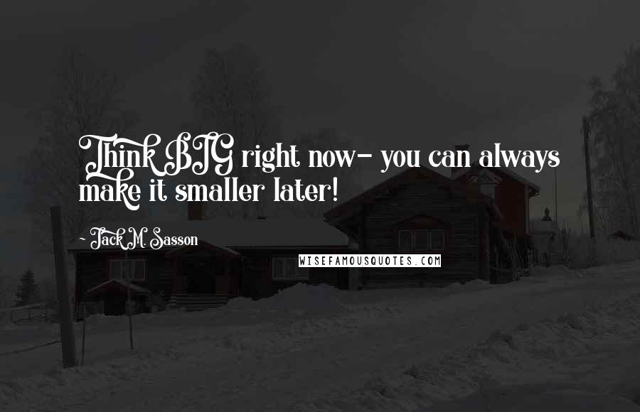 Jack M. Sasson Quotes: Think BIG right now- you can always make it smaller later!