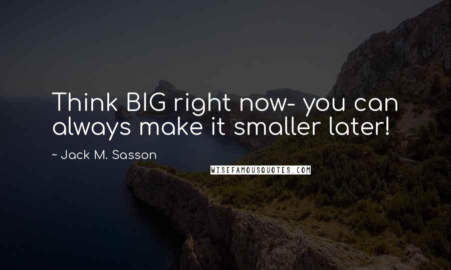 Jack M. Sasson Quotes: Think BIG right now- you can always make it smaller later!
