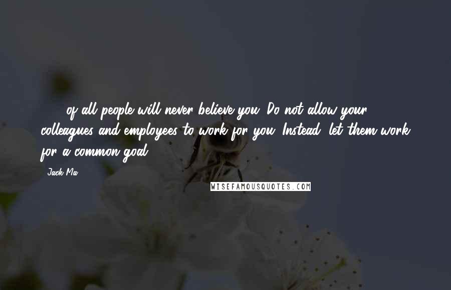 Jack Ma Quotes: 30% of all people will never believe you. Do not allow your colleagues and employees to work for you. Instead, let them work for a common goal.