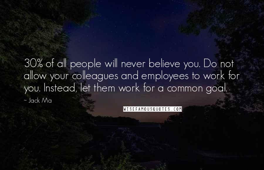 Jack Ma Quotes: 30% of all people will never believe you. Do not allow your colleagues and employees to work for you. Instead, let them work for a common goal.