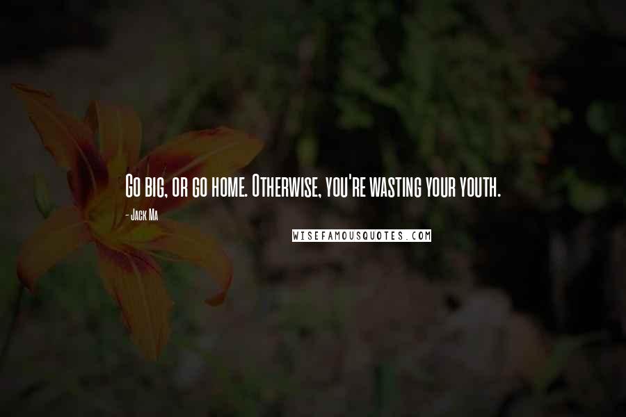 Jack Ma Quotes: Go big, or go home. Otherwise, you're wasting your youth.