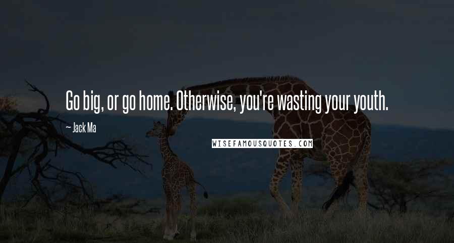Jack Ma Quotes: Go big, or go home. Otherwise, you're wasting your youth.