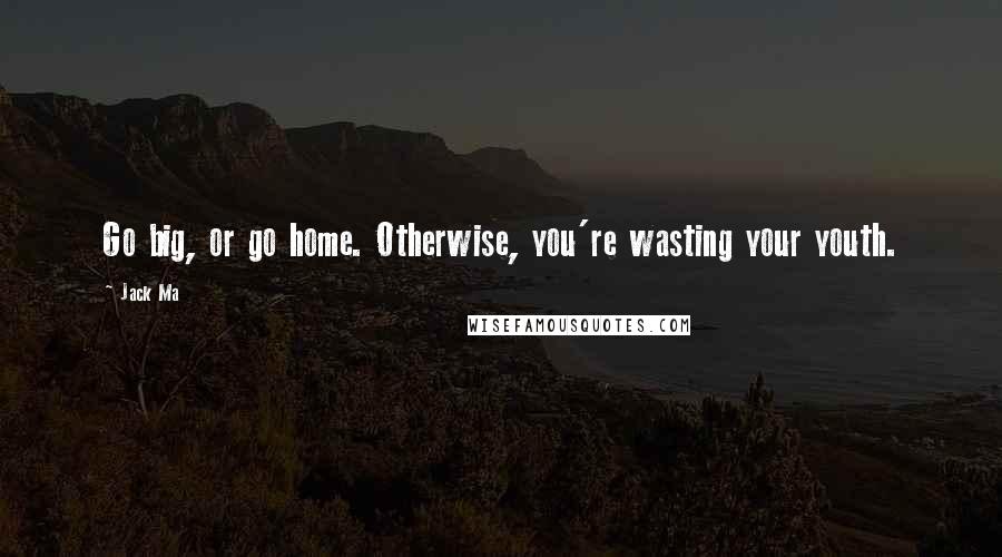 Jack Ma Quotes: Go big, or go home. Otherwise, you're wasting your youth.