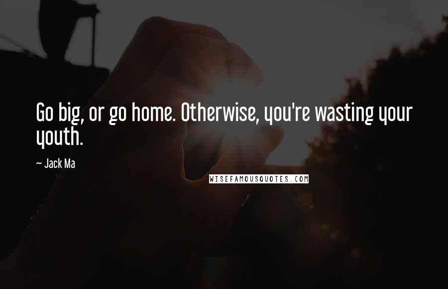 Jack Ma Quotes: Go big, or go home. Otherwise, you're wasting your youth.