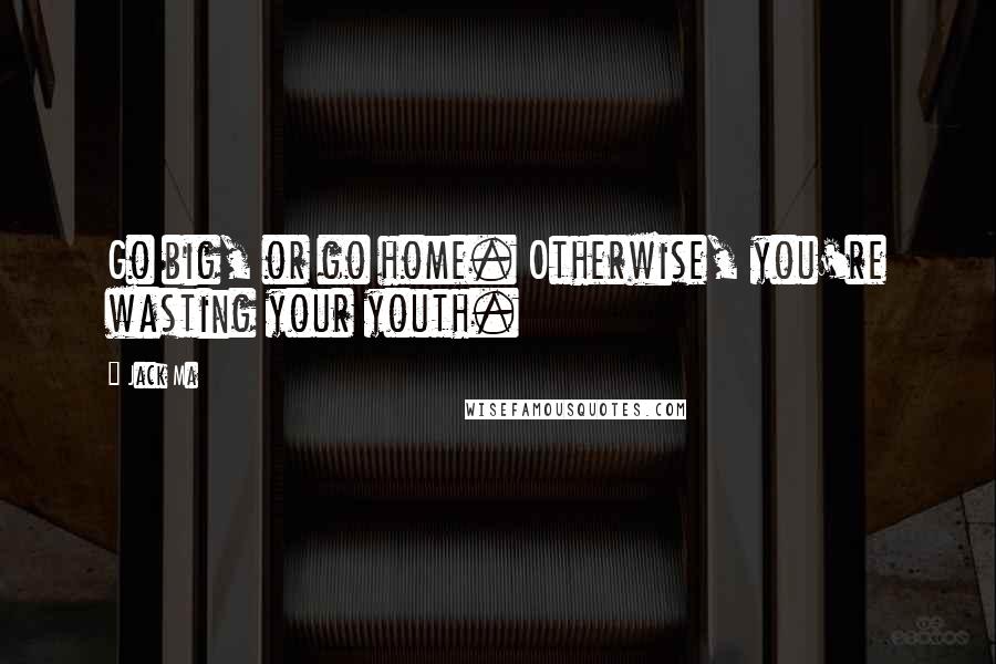 Jack Ma Quotes: Go big, or go home. Otherwise, you're wasting your youth.