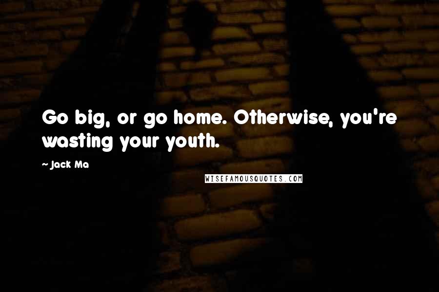 Jack Ma Quotes: Go big, or go home. Otherwise, you're wasting your youth.