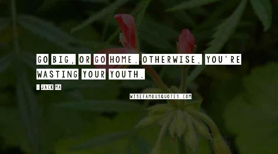 Jack Ma Quotes: Go big, or go home. Otherwise, you're wasting your youth.