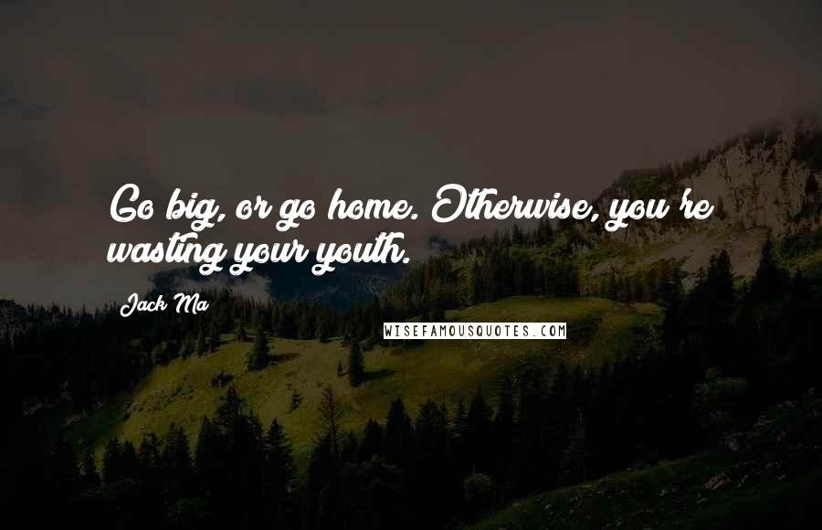 Jack Ma Quotes: Go big, or go home. Otherwise, you're wasting your youth.