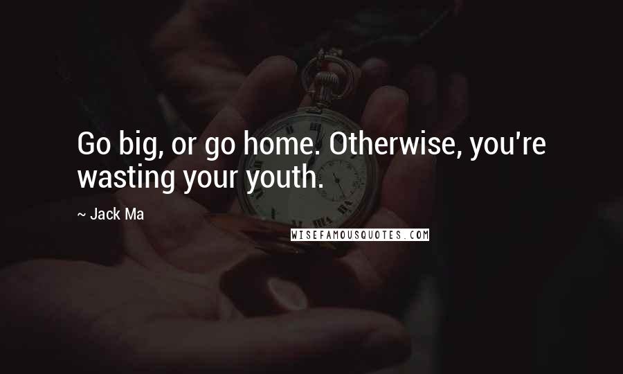 Jack Ma Quotes: Go big, or go home. Otherwise, you're wasting your youth.