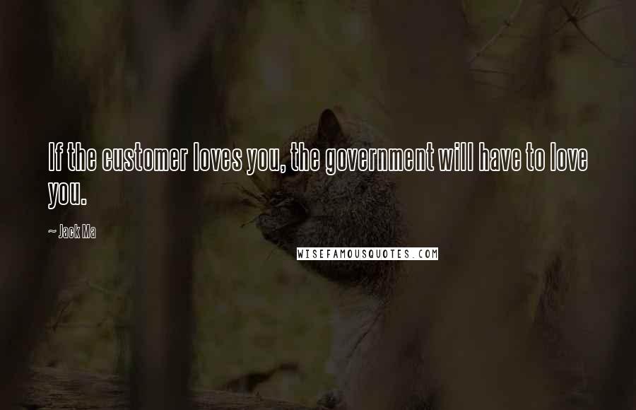 Jack Ma Quotes: If the customer loves you, the government will have to love you.