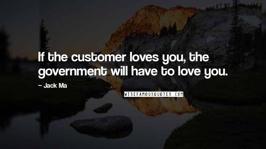 Jack Ma Quotes: If the customer loves you, the government will have to love you.
