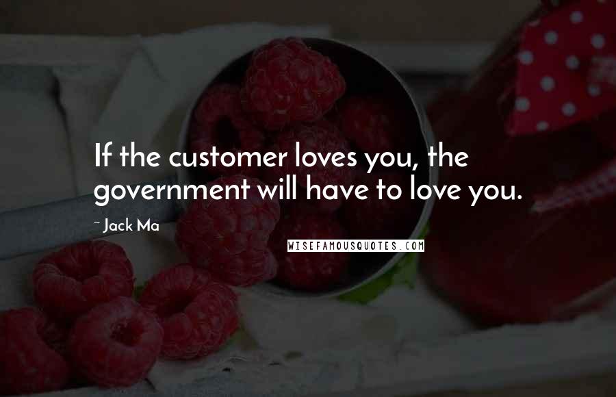 Jack Ma Quotes: If the customer loves you, the government will have to love you.