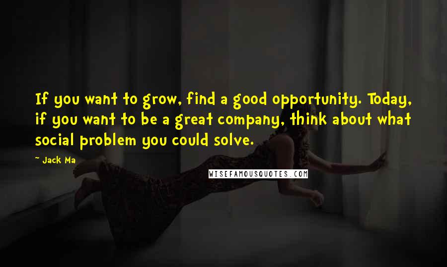 Jack Ma Quotes: If you want to grow, find a good opportunity. Today, if you want to be a great company, think about what social problem you could solve.