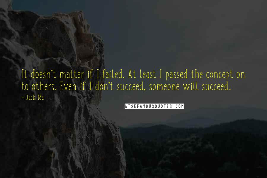 Jack Ma Quotes: It doesn't matter if I failed. At least I passed the concept on to others. Even if I don't succeed, someone will succeed.