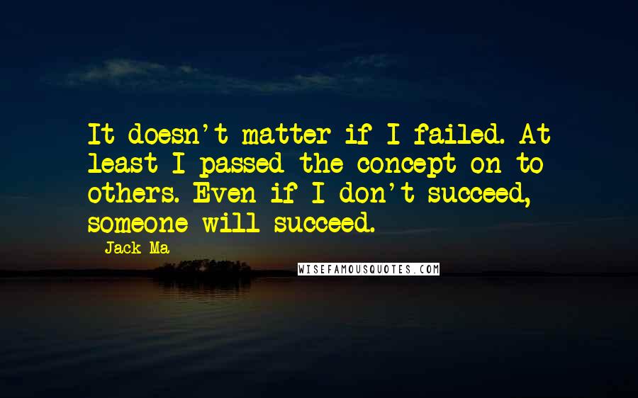 Jack Ma Quotes: It doesn't matter if I failed. At least I passed the concept on to others. Even if I don't succeed, someone will succeed.
