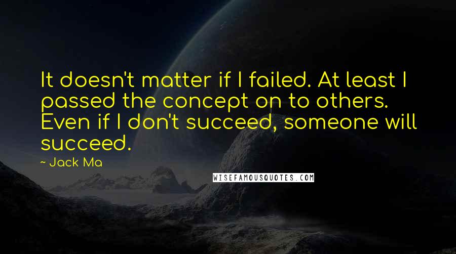 Jack Ma Quotes: It doesn't matter if I failed. At least I passed the concept on to others. Even if I don't succeed, someone will succeed.