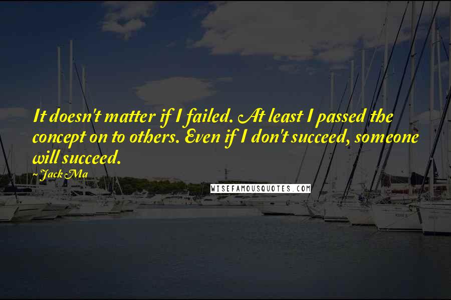Jack Ma Quotes: It doesn't matter if I failed. At least I passed the concept on to others. Even if I don't succeed, someone will succeed.